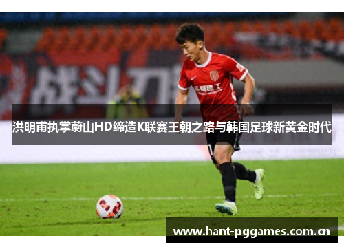 洪明甫执掌蔚山HD缔造K联赛王朝之路与韩国足球新黄金时代